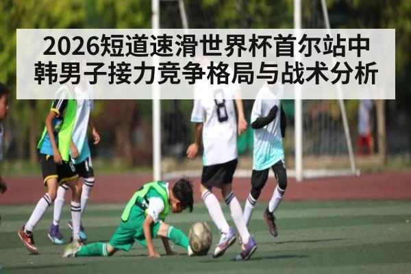 2026短道速滑世界杯首尔站中韩男子接力竞争格局与战术分析